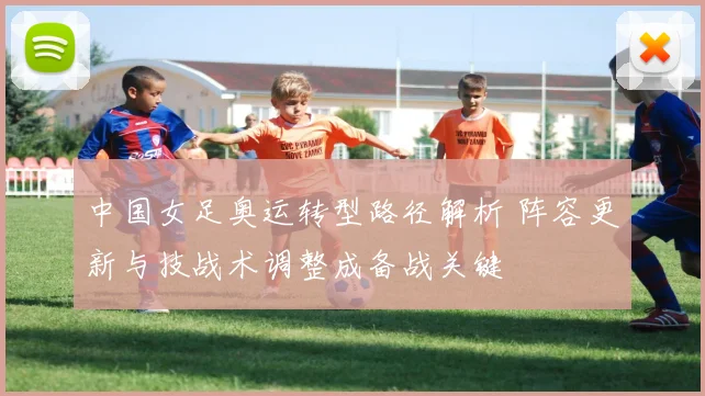 中国女足奥运转型路径解析 阵容更新与技战术调整成备战关键