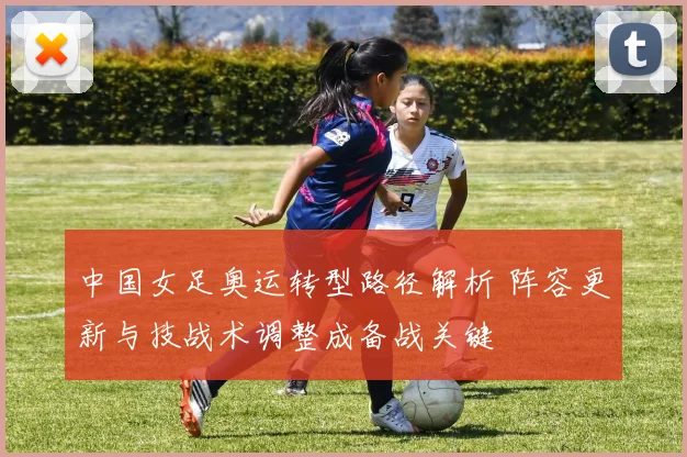 中国女足奥运转型路径解析 阵容更新与技战术调整成备战关键